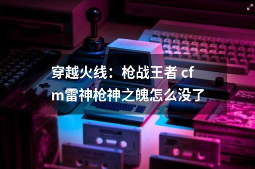 穿越火线:枪战王者 cfm雷神枪神之魄怎么没了-第1张-游戏信息-龙启网