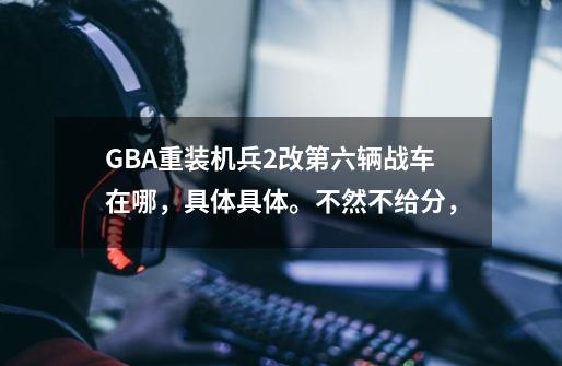 GBA重装机兵2改第六辆战车在哪,具体具体。不然不给分,-第1张-游戏信息-龙启网