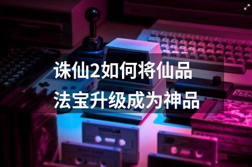 诛仙2如何将仙品法宝升级成为神品-第1张-游戏信息-龙启网