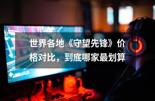 世界各地《守望先锋》价格对比,到底哪家最划算-第1张-游戏信息-龙启网