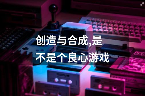 创造与合成,是不是个良心游戏-第1张-游戏信息-龙启网