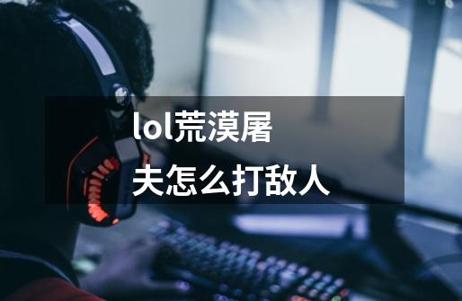 lol荒漠屠夫怎么打敌人-第1张-游戏信息-龙启网
