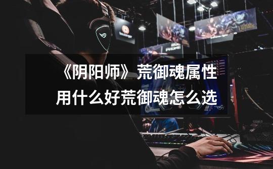 《阴阳师》荒御魂属性用什么好荒御魂怎么选-第1张-游戏信息-龙启网