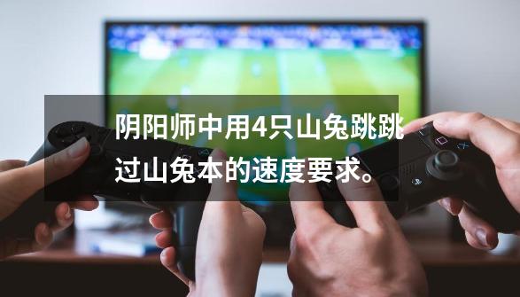 阴阳师中用4只山兔跳跳过山兔本的速度要求。-第1张-游戏信息-龙启网