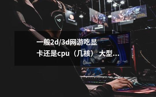 一般2d/3d网游吃显卡还是cpu（几核） 大型的单机游戏需要些什么-第1张-游戏信息-龙启网