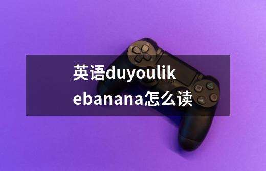 英语duyoulikebanana怎么读-第1张-游戏信息-龙启网