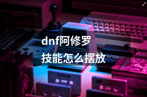 dnf阿修罗技能怎么摆放-第1张-游戏信息-龙启网