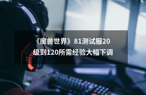 《魔兽世界》8.1测试服20级到120所需经验大幅下调-第1张-游戏信息-龙启网