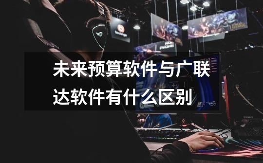 未来预算软件与广联达软件有什么区别-第1张-游戏信息-龙启网