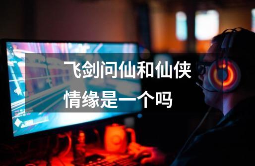 飞剑问仙和仙侠情缘是一个吗-第1张-游戏信息-龙启网