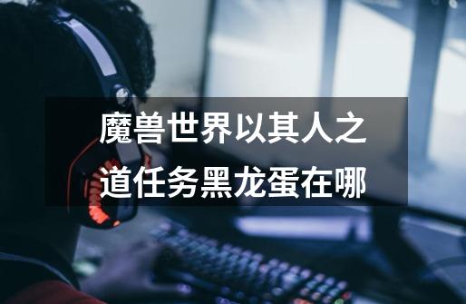 魔兽世界以其人之道任务黑龙蛋在哪-第1张-游戏信息-龙启网
