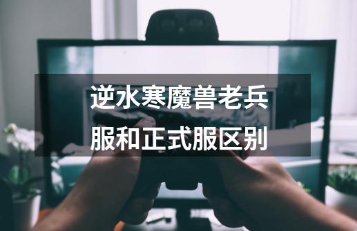 逆水寒魔兽老兵服和正式服区别-第1张-游戏信息-龙启网