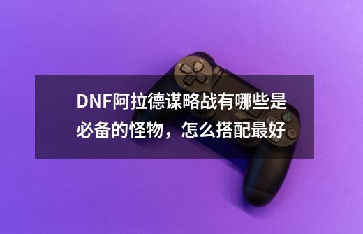 DNF阿拉德谋略战有哪些是必备的怪物,怎么搭配最好-第1张-游戏信息-龙启网