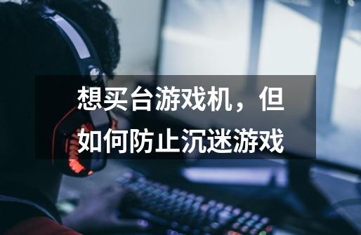想买台游戏机,但如何防止沉迷游戏-第1张-游戏信息-龙启网
