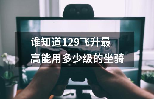 谁知道129飞升最高能用多少级的坐骑-第1张-游戏信息-龙启网