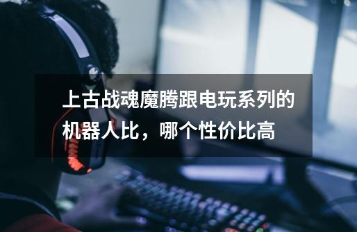 上古战魂魔腾跟电玩系列的机器人比,哪个性价比高-第1张-游戏信息-龙启网