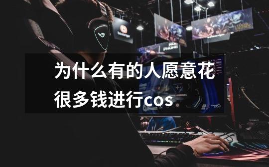 为什么有的人愿意花很多钱进行cos-第1张-游戏信息-龙启网