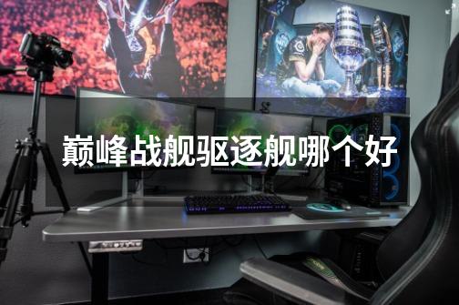 巅峰战舰驱逐舰哪个好-第1张-游戏信息-龙启网