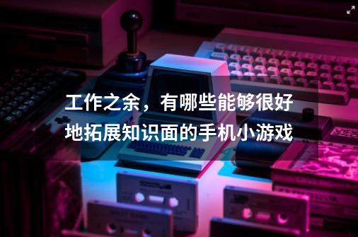 工作之余,有哪些能够很好地拓展知识面的手机小游戏-第1张-游戏信息-龙启网