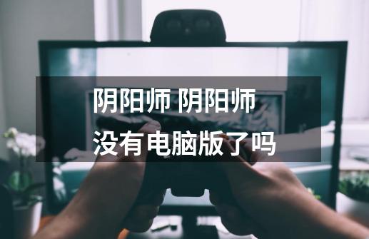 阴阳师 阴阳师没有电脑版了吗-第1张-游戏信息-龙启网