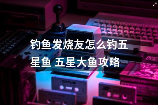 钓鱼发烧友怎么钓五星鱼 五星大鱼攻略-第1张-游戏信息-龙启网