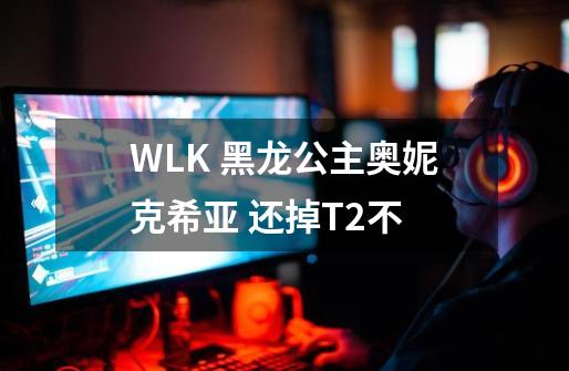 WLK 黑龙公主奥妮克希亚 还掉T2不-第1张-游戏信息-龙启网