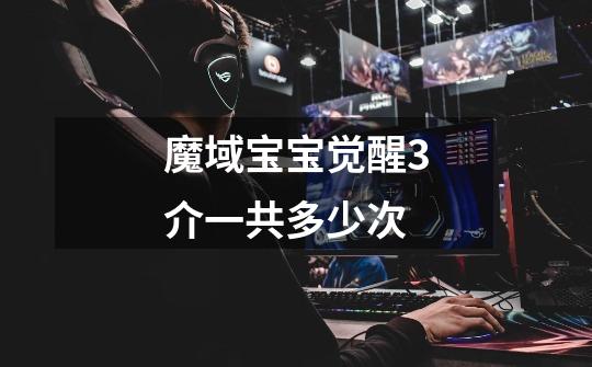 魔域宝宝觉醒3介一共多少次-第1张-游戏信息-龙启网