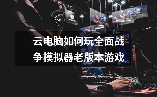 云电脑如何玩全面战争模拟器老版本游戏-第1张-游戏信息-龙启网