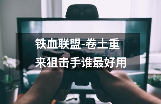铁血联盟-卷土重来狙击手谁最好用-第1张-游戏信息-龙启网
