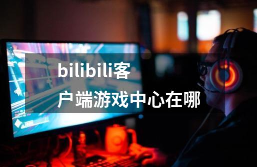 bilibili客户端游戏中心在哪-第1张-游戏信息-龙启网