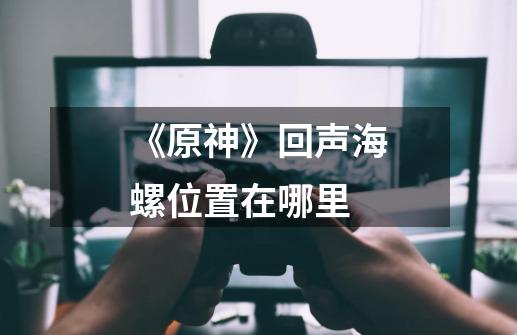 《原神》回声海螺位置在哪里-第1张-游戏信息-龙启网