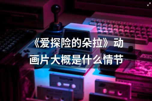 《爱探险的朵拉》动画片大概是什么情节-第1张-游戏信息-龙启网