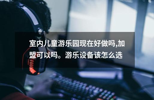 室内儿童游乐园现在好做吗,加盟可以吗。游乐设备该怎么选-第1张-游戏信息-龙启网
