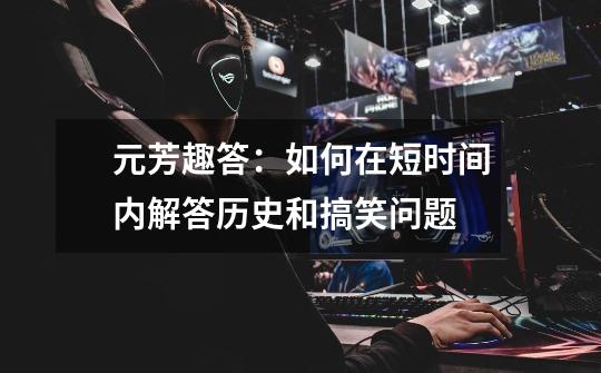元芳趣答:如何在短时间内解答历史和搞笑问题-第1张-游戏信息-龙启网