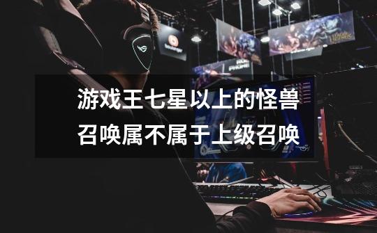 游戏王七星以上的怪兽召唤属不属于上级召唤-第1张-游戏信息-龙启网