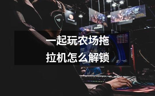 一起玩农场拖拉机怎么解锁-第1张-游戏信息-龙启网