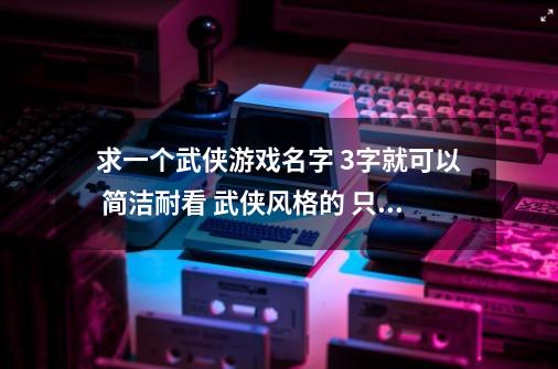 求一个武侠游戏名字 3字就可以 简洁耐看 武侠风格的 只要原创 不要克隆-第1张-游戏信息-龙启网