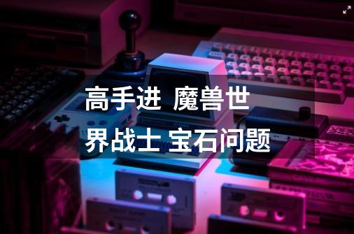 高手进 魔兽世界战士 宝石问题-第1张-游戏信息-龙启网