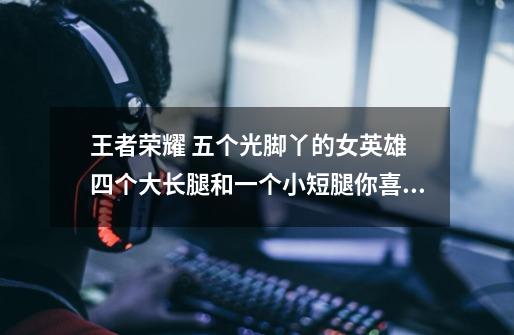 王者荣耀 五个光脚丫的女英雄 四个大长腿和一个小短腿你喜欢哪个-第1张-游戏信息-龙启网