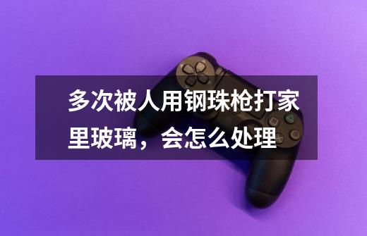多次被人用钢珠枪打家里玻璃，会怎么处理-第1张-游戏信息-龙启网