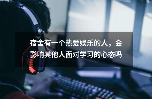 宿舍有一个热爱娱乐的人,会影响其他人面对学习的心态吗-第1张-游戏信息-龙启网
