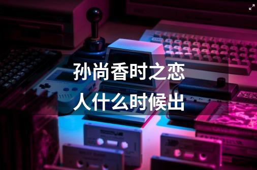 孙尚香时之恋人什么时候出-第1张-游戏信息-龙启网