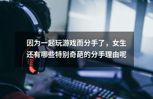 因为一起玩游戏而分手了,女生还有哪些特别奇葩的分手理由呢-第1张-游戏信息-龙启网