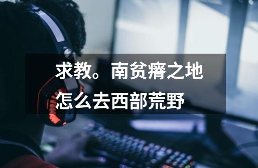求教。南贫瘠之地怎么去西部荒野-第1张-游戏信息-龙启网