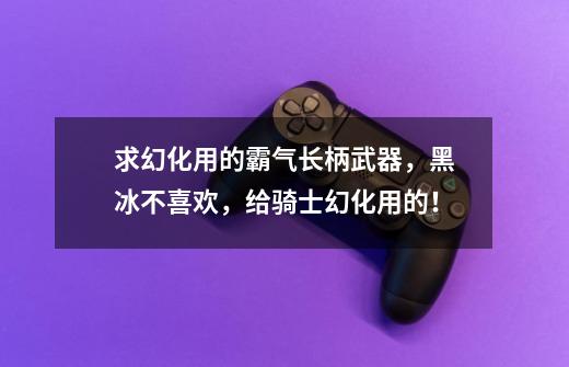求幻化用的霸气长柄武器，黑冰不喜欢，给骑士幻化用的！-第1张-游戏信息-龙启网