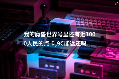 我的魔兽世界号里还有近1000人民的点卡,9C能返还吗-第1张-游戏信息-龙启网