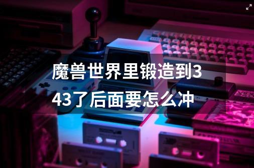 魔兽世界里锻造到343了后面要怎么冲-第1张-游戏信息-龙启网