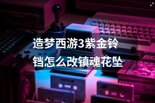 造梦西游3紫金铃铛怎么改镇魂花坠-第1张-游戏信息-龙启网