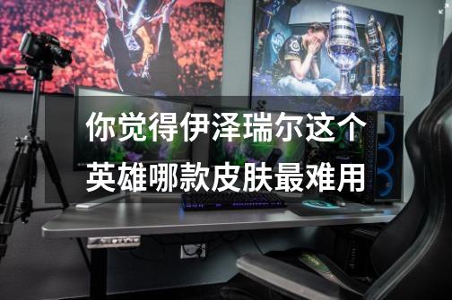 你觉得伊泽瑞尔这个英雄哪款皮肤最难用-第1张-游戏信息-龙启网