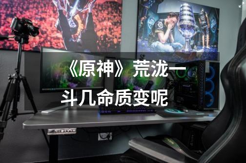 《原神》荒泷一斗几命质变呢-第1张-游戏信息-龙启网